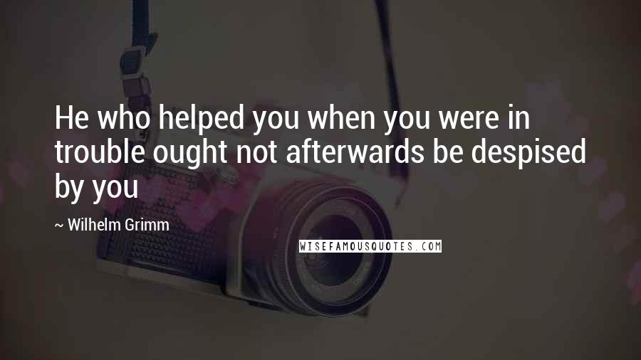 Wilhelm Grimm Quotes: He who helped you when you were in trouble ought not afterwards be despised by you