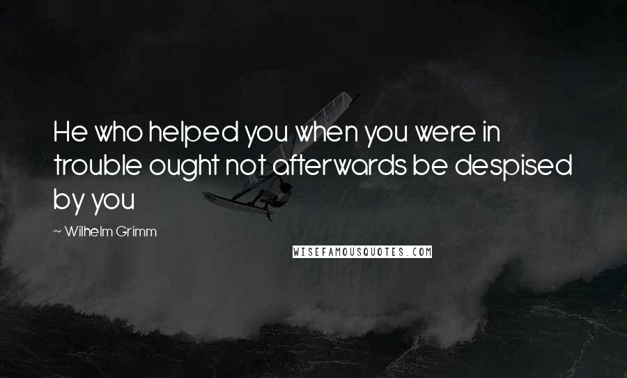 Wilhelm Grimm Quotes: He who helped you when you were in trouble ought not afterwards be despised by you