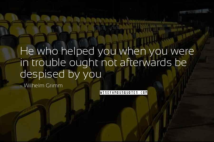 Wilhelm Grimm Quotes: He who helped you when you were in trouble ought not afterwards be despised by you