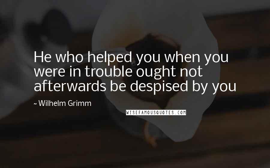 Wilhelm Grimm Quotes: He who helped you when you were in trouble ought not afterwards be despised by you