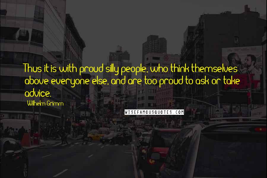 Wilhelm Grimm Quotes: Thus it is with proud silly people, who think themselves above everyone else, and are too proud to ask or take advice.