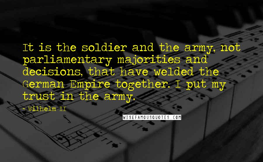 Wilhelm II Quotes: It is the soldier and the army, not parliamentary majorities and decisions, that have welded the German Empire together. I put my trust in the army.