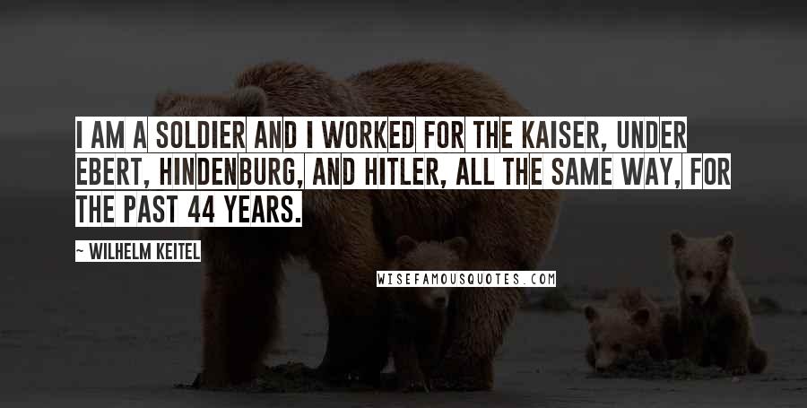 Wilhelm Keitel Quotes: I am a soldier and I worked for the kaiser, under Ebert, Hindenburg, and Hitler, all the same way, for the past 44 years.