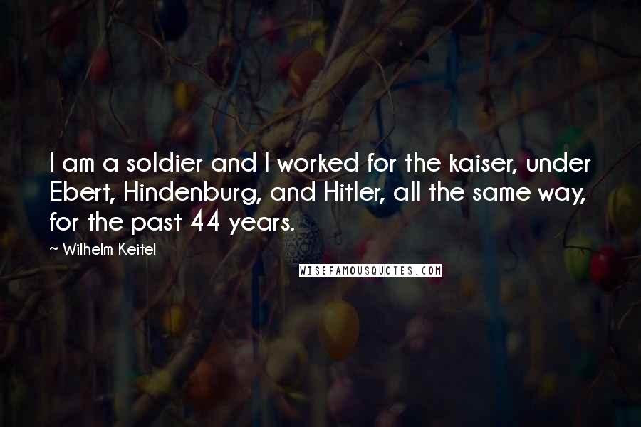 Wilhelm Keitel Quotes: I am a soldier and I worked for the kaiser, under Ebert, Hindenburg, and Hitler, all the same way, for the past 44 years.