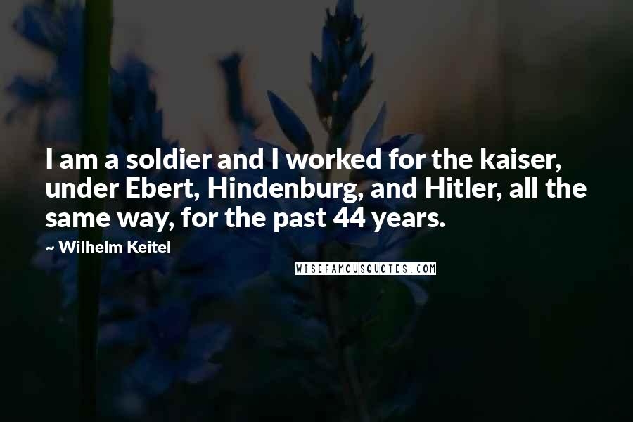 Wilhelm Keitel Quotes: I am a soldier and I worked for the kaiser, under Ebert, Hindenburg, and Hitler, all the same way, for the past 44 years.