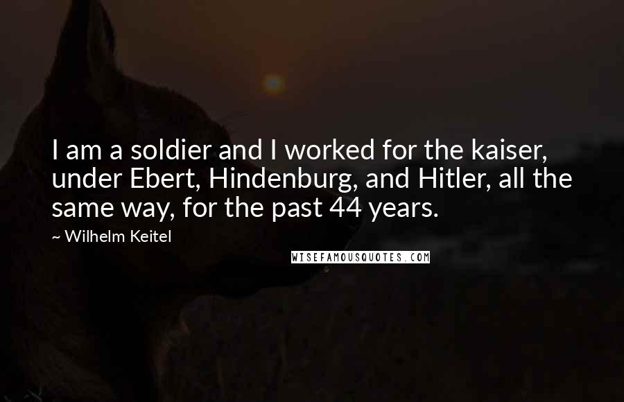 Wilhelm Keitel Quotes: I am a soldier and I worked for the kaiser, under Ebert, Hindenburg, and Hitler, all the same way, for the past 44 years.