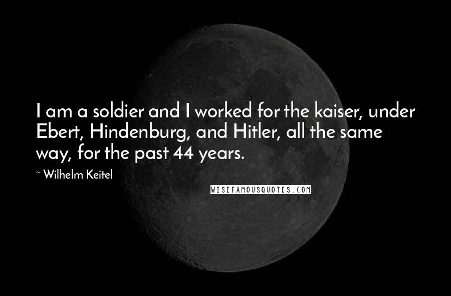 Wilhelm Keitel Quotes: I am a soldier and I worked for the kaiser, under Ebert, Hindenburg, and Hitler, all the same way, for the past 44 years.