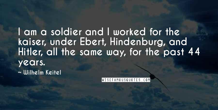 Wilhelm Keitel Quotes: I am a soldier and I worked for the kaiser, under Ebert, Hindenburg, and Hitler, all the same way, for the past 44 years.