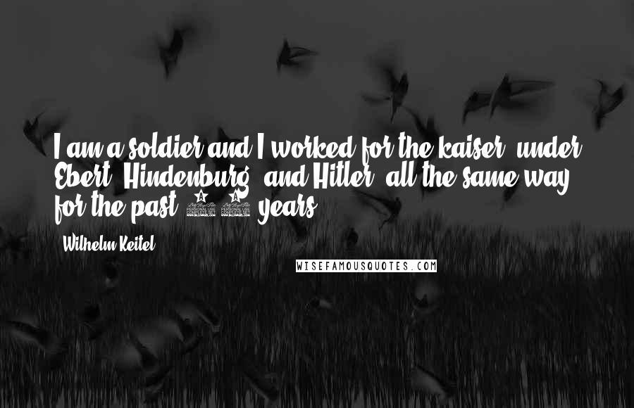 Wilhelm Keitel Quotes: I am a soldier and I worked for the kaiser, under Ebert, Hindenburg, and Hitler, all the same way, for the past 44 years.