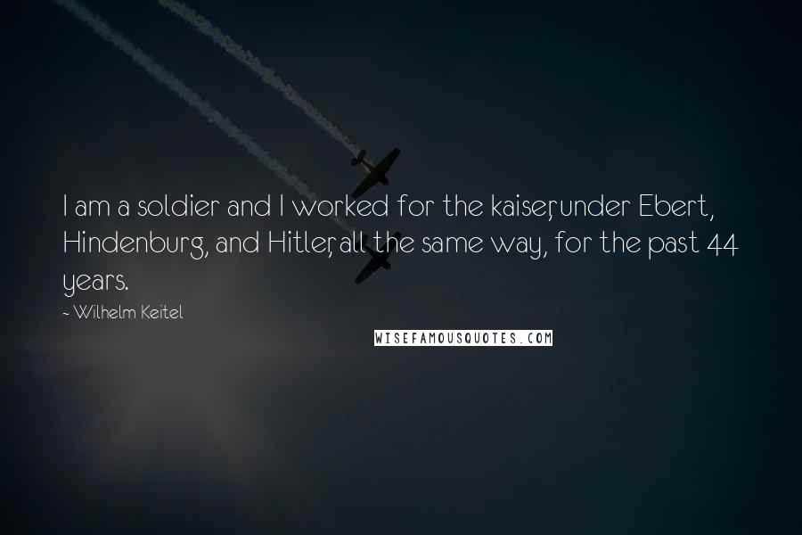 Wilhelm Keitel Quotes: I am a soldier and I worked for the kaiser, under Ebert, Hindenburg, and Hitler, all the same way, for the past 44 years.