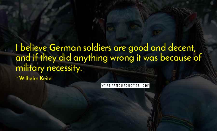 Wilhelm Keitel Quotes: I believe German soldiers are good and decent, and if they did anything wrong it was because of military necessity.