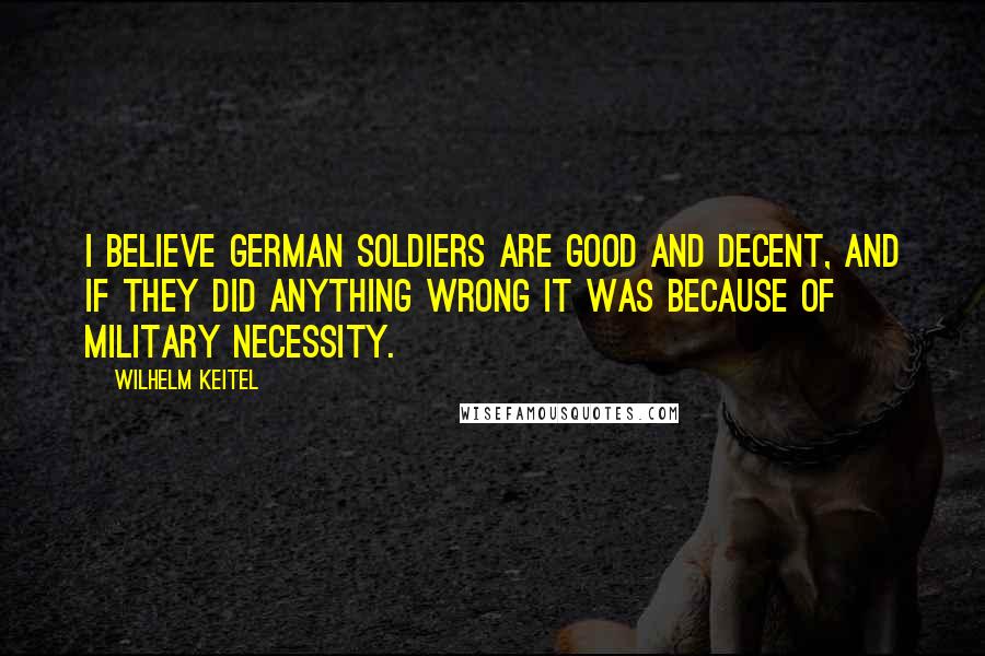 Wilhelm Keitel Quotes: I believe German soldiers are good and decent, and if they did anything wrong it was because of military necessity.