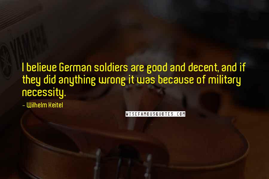 Wilhelm Keitel Quotes: I believe German soldiers are good and decent, and if they did anything wrong it was because of military necessity.