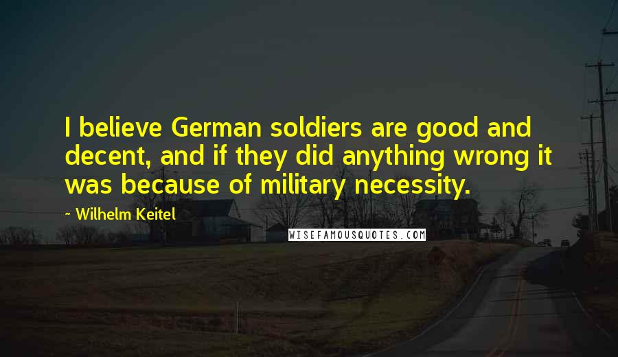 Wilhelm Keitel Quotes: I believe German soldiers are good and decent, and if they did anything wrong it was because of military necessity.