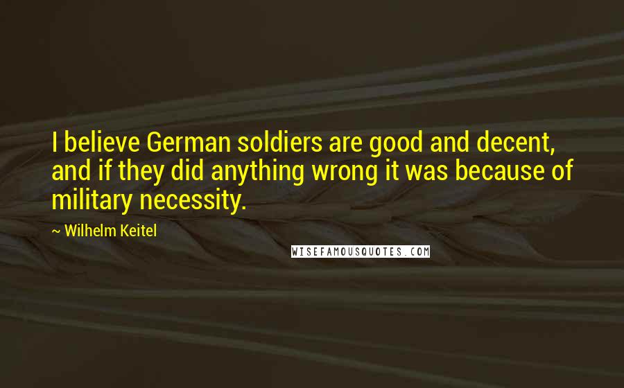 Wilhelm Keitel Quotes: I believe German soldiers are good and decent, and if they did anything wrong it was because of military necessity.