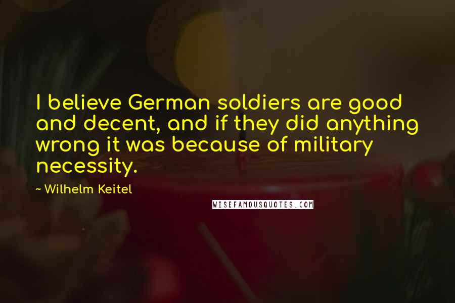 Wilhelm Keitel Quotes: I believe German soldiers are good and decent, and if they did anything wrong it was because of military necessity.