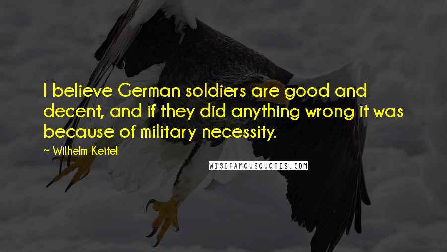 Wilhelm Keitel Quotes: I believe German soldiers are good and decent, and if they did anything wrong it was because of military necessity.