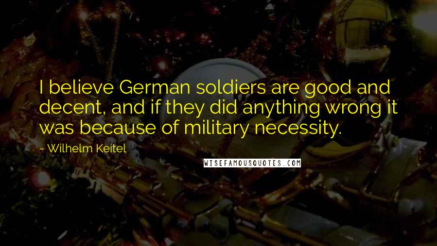 Wilhelm Keitel Quotes: I believe German soldiers are good and decent, and if they did anything wrong it was because of military necessity.