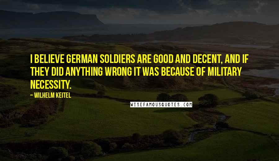 Wilhelm Keitel Quotes: I believe German soldiers are good and decent, and if they did anything wrong it was because of military necessity.