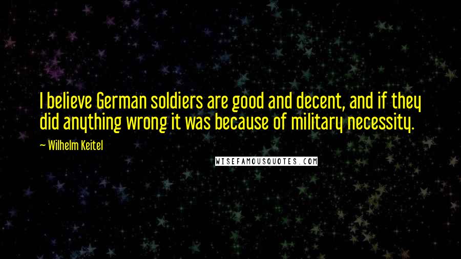 Wilhelm Keitel Quotes: I believe German soldiers are good and decent, and if they did anything wrong it was because of military necessity.