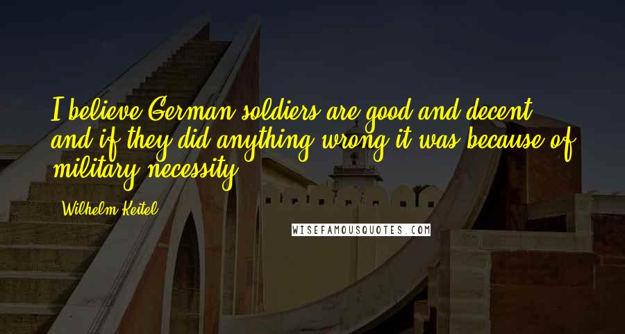 Wilhelm Keitel Quotes: I believe German soldiers are good and decent, and if they did anything wrong it was because of military necessity.