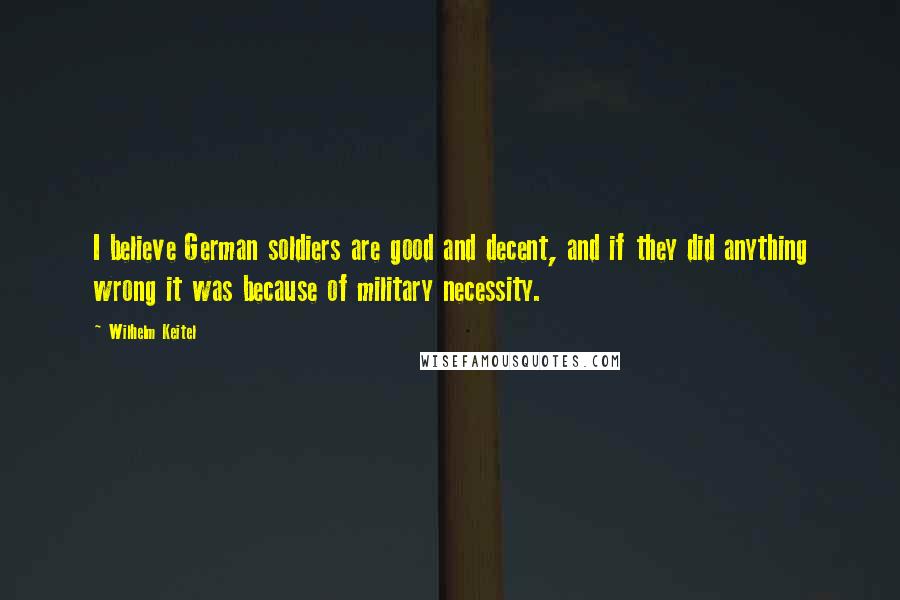 Wilhelm Keitel Quotes: I believe German soldiers are good and decent, and if they did anything wrong it was because of military necessity.