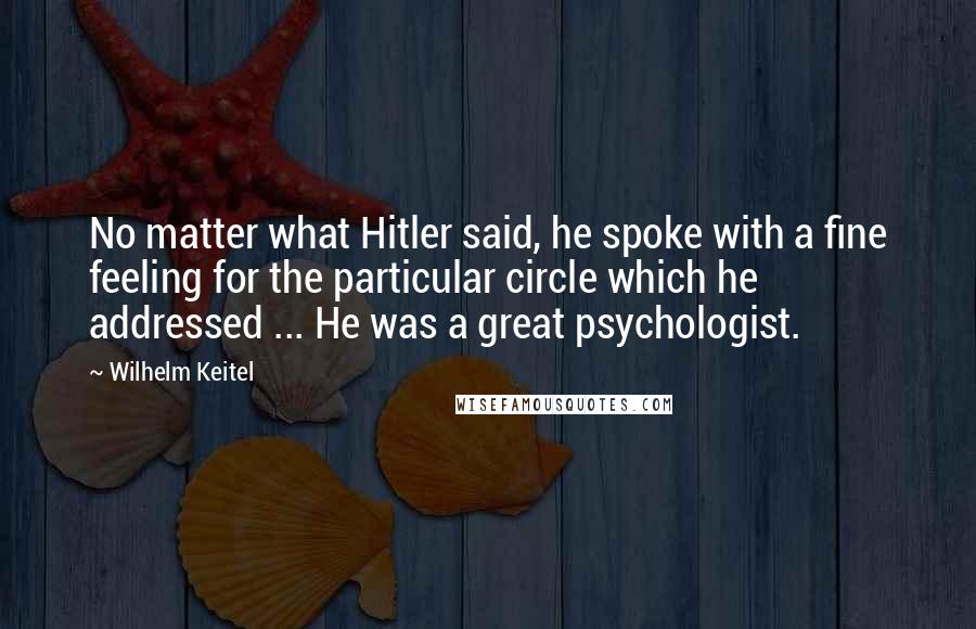 Wilhelm Keitel Quotes: No matter what Hitler said, he spoke with a fine feeling for the particular circle which he addressed ... He was a great psychologist.