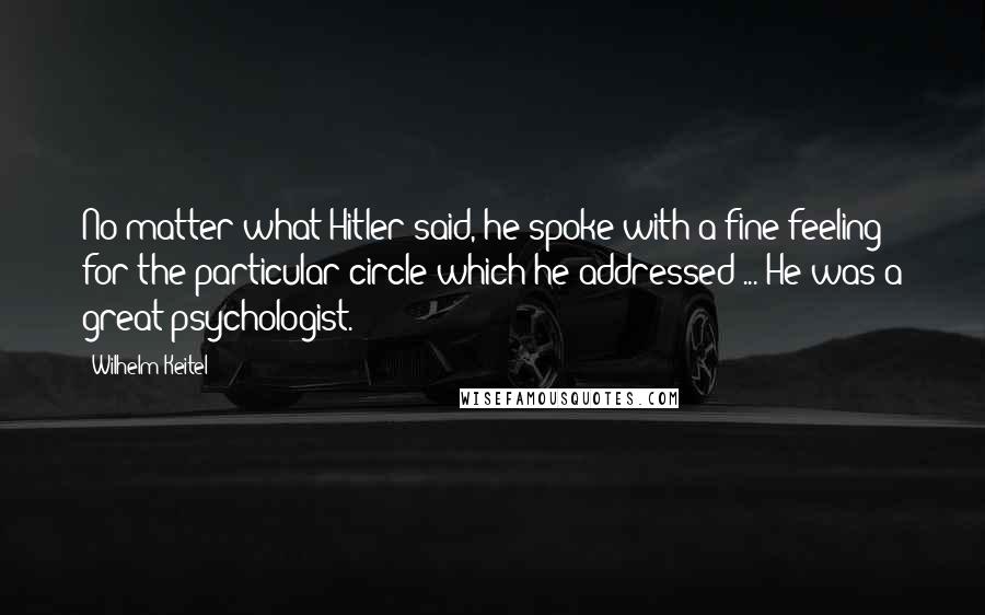 Wilhelm Keitel Quotes: No matter what Hitler said, he spoke with a fine feeling for the particular circle which he addressed ... He was a great psychologist.