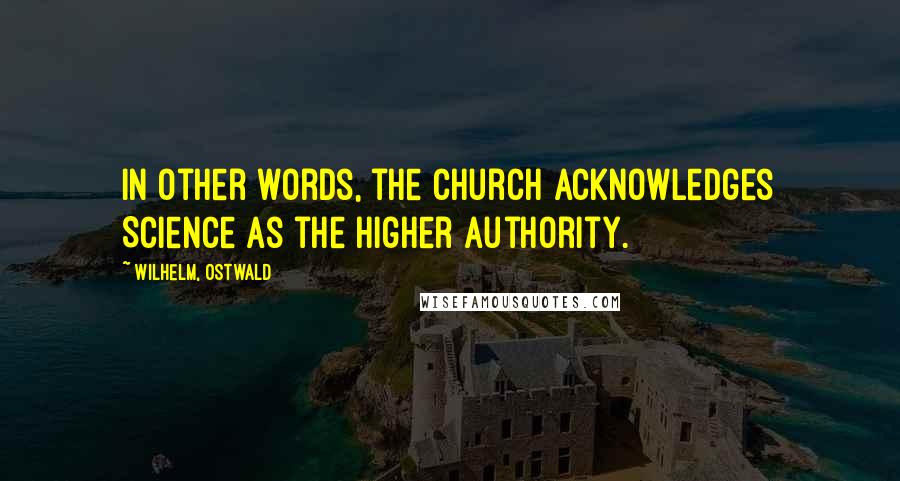 Wilhelm, Ostwald Quotes: In other words, the Church acknowledges Science as the higher authority.