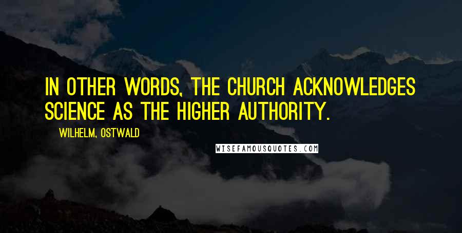 Wilhelm, Ostwald Quotes: In other words, the Church acknowledges Science as the higher authority.
