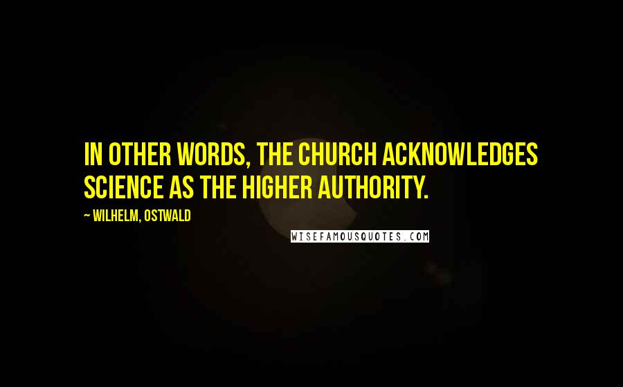 Wilhelm, Ostwald Quotes: In other words, the Church acknowledges Science as the higher authority.