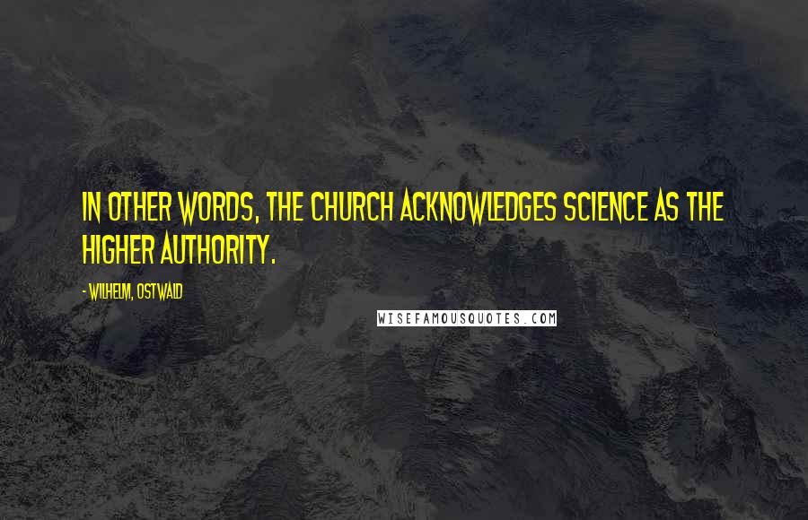 Wilhelm, Ostwald Quotes: In other words, the Church acknowledges Science as the higher authority.