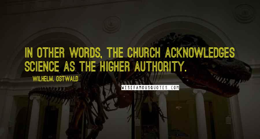 Wilhelm, Ostwald Quotes: In other words, the Church acknowledges Science as the higher authority.