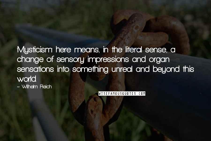 Wilhelm Reich Quotes: 'Mysticism' here means, in the literal sense, a change of sensory impressions and organ sensations into something unreal and beyond this world.