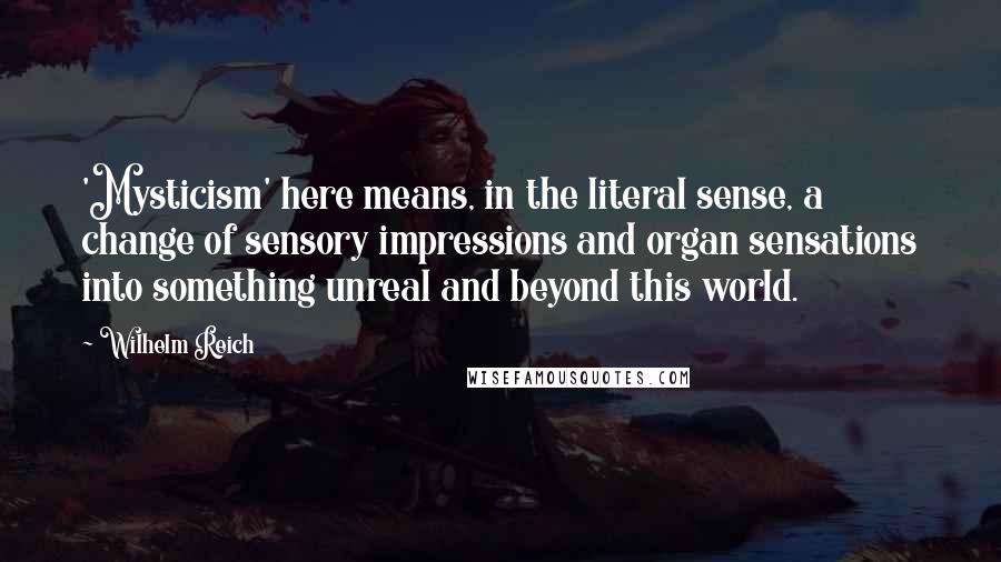 Wilhelm Reich Quotes: 'Mysticism' here means, in the literal sense, a change of sensory impressions and organ sensations into something unreal and beyond this world.