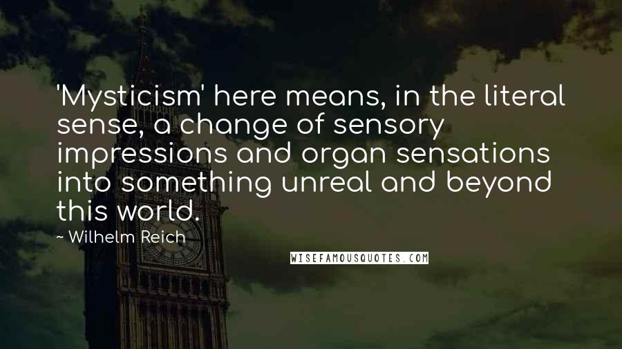 Wilhelm Reich Quotes: 'Mysticism' here means, in the literal sense, a change of sensory impressions and organ sensations into something unreal and beyond this world.
