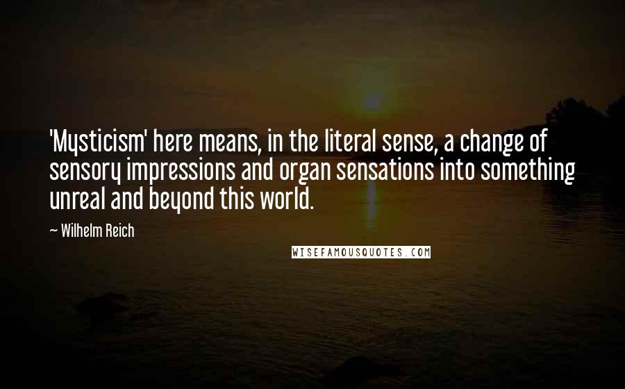 Wilhelm Reich Quotes: 'Mysticism' here means, in the literal sense, a change of sensory impressions and organ sensations into something unreal and beyond this world.