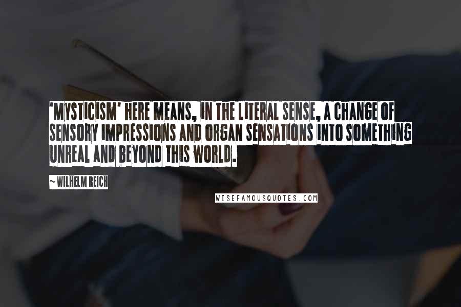 Wilhelm Reich Quotes: 'Mysticism' here means, in the literal sense, a change of sensory impressions and organ sensations into something unreal and beyond this world.