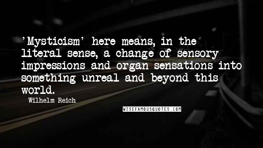 Wilhelm Reich Quotes: 'Mysticism' here means, in the literal sense, a change of sensory impressions and organ sensations into something unreal and beyond this world.