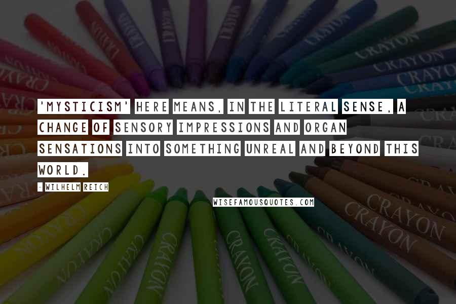 Wilhelm Reich Quotes: 'Mysticism' here means, in the literal sense, a change of sensory impressions and organ sensations into something unreal and beyond this world.