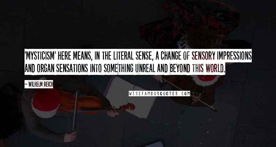 Wilhelm Reich Quotes: 'Mysticism' here means, in the literal sense, a change of sensory impressions and organ sensations into something unreal and beyond this world.