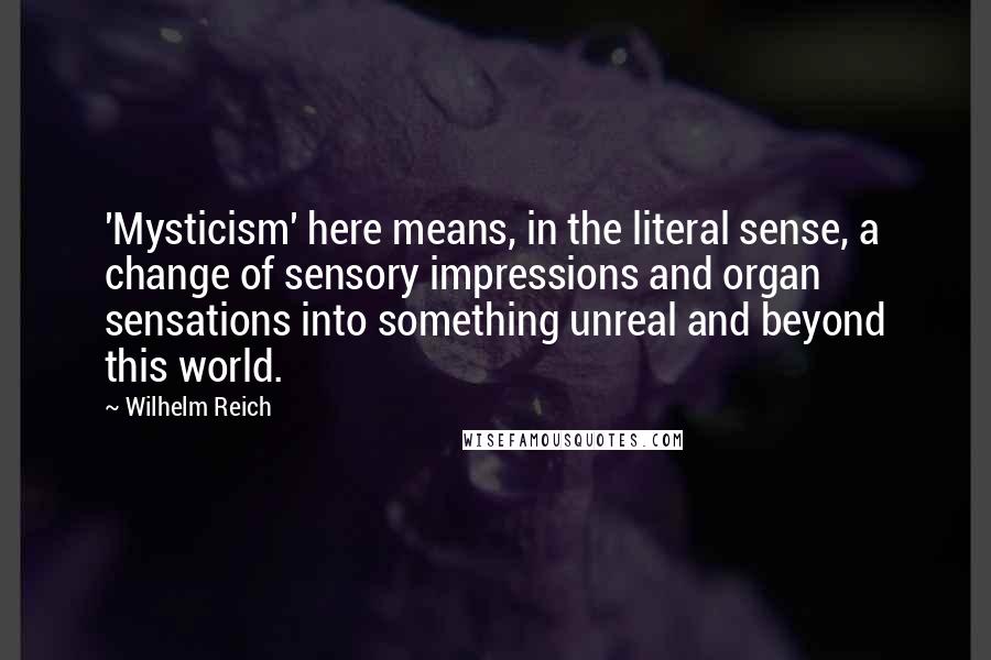 Wilhelm Reich Quotes: 'Mysticism' here means, in the literal sense, a change of sensory impressions and organ sensations into something unreal and beyond this world.