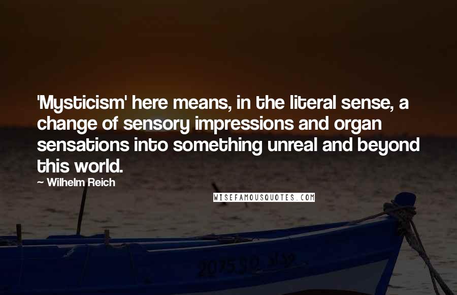 Wilhelm Reich Quotes: 'Mysticism' here means, in the literal sense, a change of sensory impressions and organ sensations into something unreal and beyond this world.