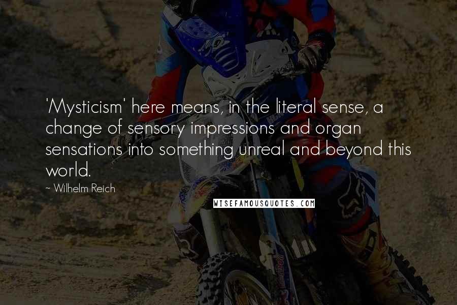 Wilhelm Reich Quotes: 'Mysticism' here means, in the literal sense, a change of sensory impressions and organ sensations into something unreal and beyond this world.
