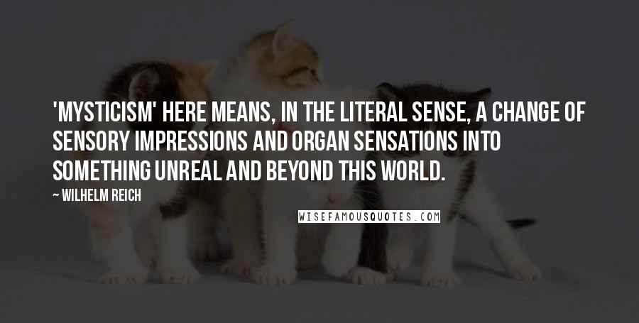 Wilhelm Reich Quotes: 'Mysticism' here means, in the literal sense, a change of sensory impressions and organ sensations into something unreal and beyond this world.
