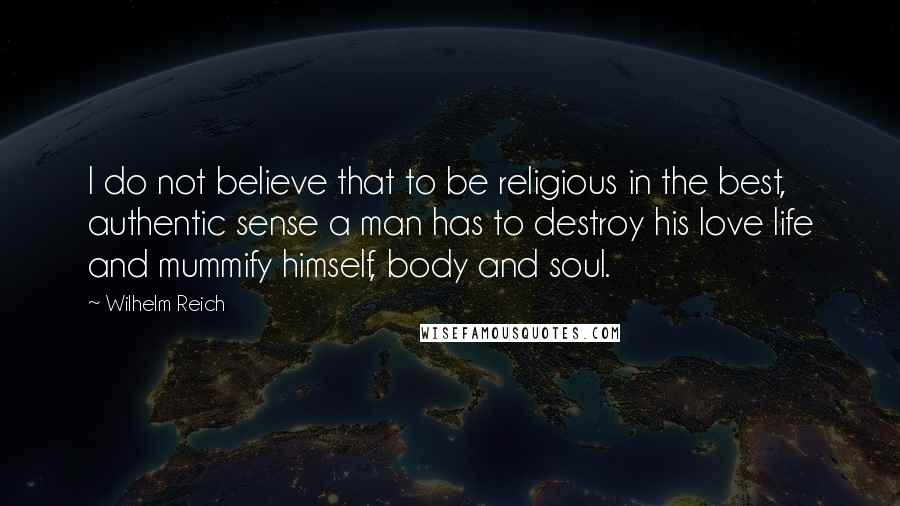 Wilhelm Reich Quotes: I do not believe that to be religious in the best, authentic sense a man has to destroy his love life and mummify himself, body and soul.