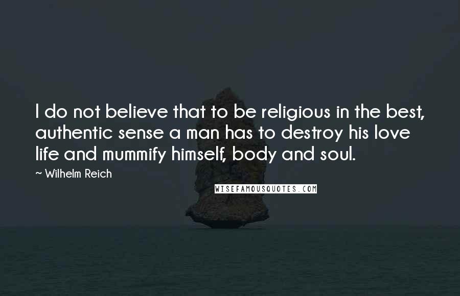 Wilhelm Reich Quotes: I do not believe that to be religious in the best, authentic sense a man has to destroy his love life and mummify himself, body and soul.