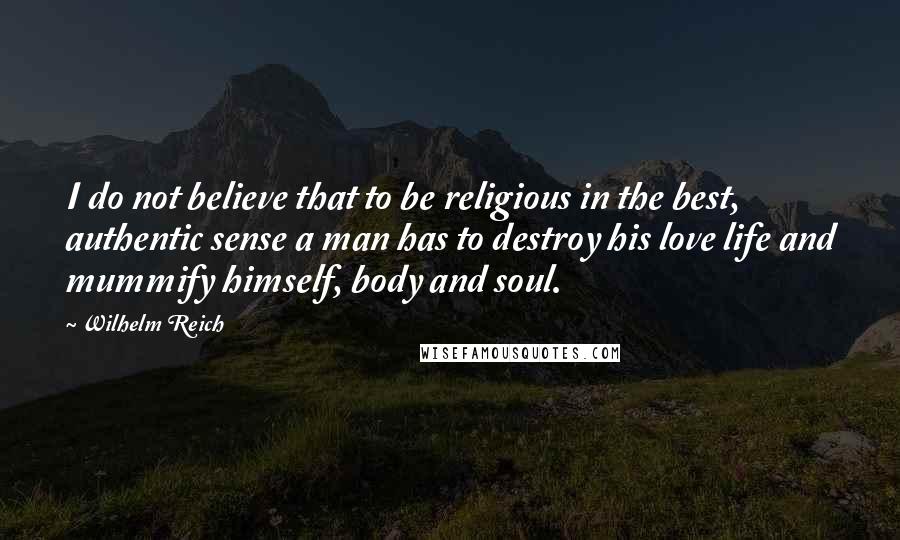 Wilhelm Reich Quotes: I do not believe that to be religious in the best, authentic sense a man has to destroy his love life and mummify himself, body and soul.