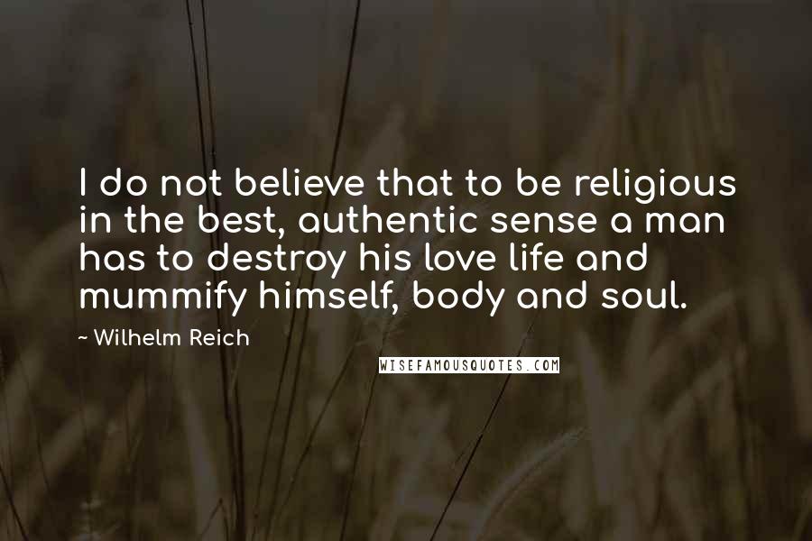 Wilhelm Reich Quotes: I do not believe that to be religious in the best, authentic sense a man has to destroy his love life and mummify himself, body and soul.