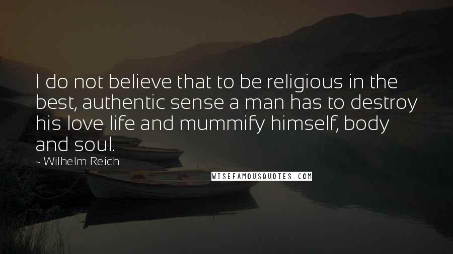 Wilhelm Reich Quotes: I do not believe that to be religious in the best, authentic sense a man has to destroy his love life and mummify himself, body and soul.